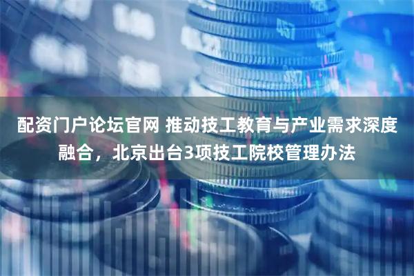 配资门户论坛官网 推动技工教育与产业需求深度融合，北京出台3项技工院校管理办法