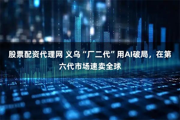 股票配资代理网 义乌“厂二代”用AI破局，在第六代市场速卖全球