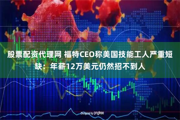 股票配资代理网 福特CEO称美国技能工人严重短缺:年薪12万美元仍然招不到人
