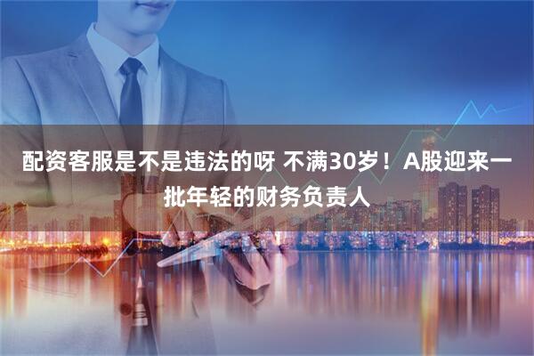 配资客服是不是违法的呀 不满30岁！A股迎来一批年轻的财务负责人