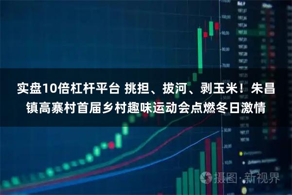 实盘10倍杠杆平台 挑担、拔河、剥玉米！朱昌镇高寨村首届乡村趣味运动会点燃冬日激情