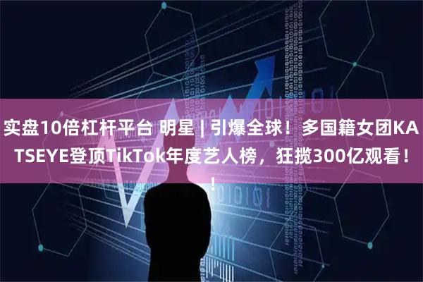 实盘10倍杠杆平台 明星 | 引爆全球！多国籍女团KATSEYE登顶TikTok年度艺人榜，狂揽300亿观看！