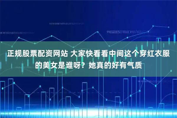 正规股票配资网站 大家快看看中间这个穿红衣服的美女是谁呀？她真的好有气质