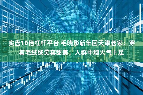 实盘10倍杠杆平台 毛晓彤新年回天津老家：穿着毛绒绒笑容甜美，人群中烟火气十足
