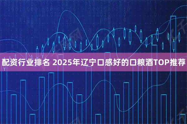 配资行业排名 2025年辽宁口感好的口粮酒TOP推荐