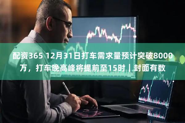 配资365 12月31日打车需求量预计突破8000万，打车晚高峰将提前至15时｜封面有数