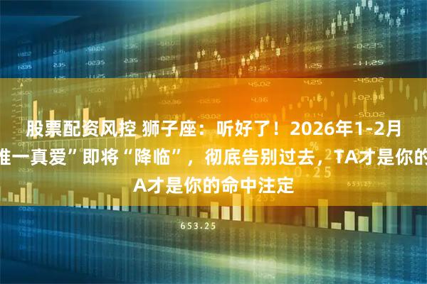 股票配资风控 狮子座：听好了！2026年1-2月，你的“唯一真爱”即将“降临”，彻底告别过去，TA才是你的命中注定