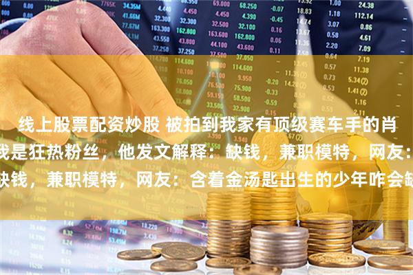 线上股票配资炒股 被拍到我家有顶级赛车手的肖像画后，所有人都以为我是狂热粉丝，他发文解释：缺钱，兼职模特，网友：含着金汤匙出生的少年咋会缺钱