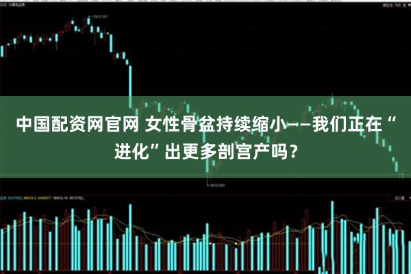 中国配资网官网 女性骨盆持续缩小——我们正在“进化”出更多剖宫产吗？