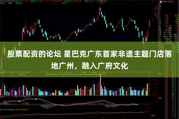 股票配资的论坛 星巴克广东首家非遗主题门店落地广州，融入广府文化
