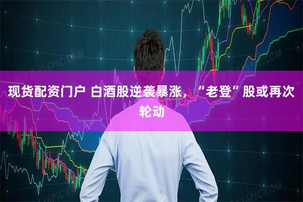 现货配资门户 白酒股逆袭暴涨，“老登”股或再次轮动