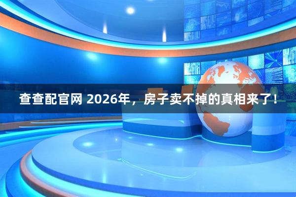 查查配官网 2026年，房子卖不掉的真相来了！