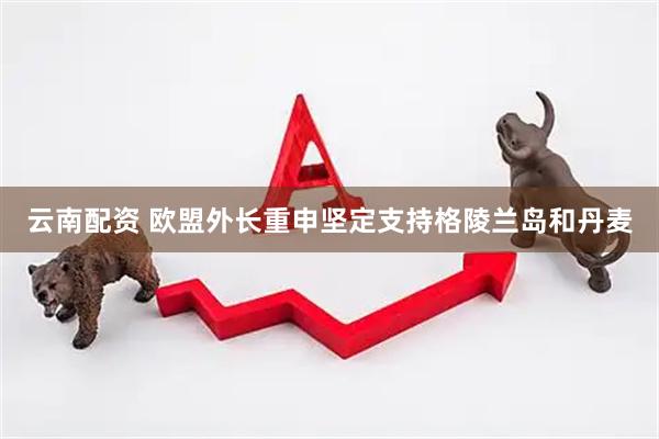 云南配资 欧盟外长重申坚定支持格陵兰岛和丹麦