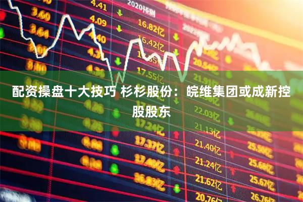 配资操盘十大技巧 杉杉股份：皖维集团或成新控股股东