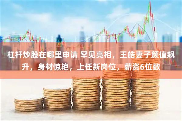 杠杆炒股在哪里申请 罕见亮相，王皓妻子颜值飙升，身材惊艳，上任新岗位，薪资6位数