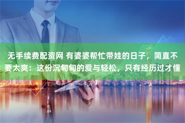 无手续费配资网 有婆婆帮忙带娃的日子，简直不要太爽：这份沉甸甸的爱与轻松，只有经历过才懂