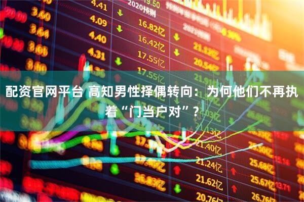 配资官网平台 高知男性择偶转向：为何他们不再执着“门当户对”？