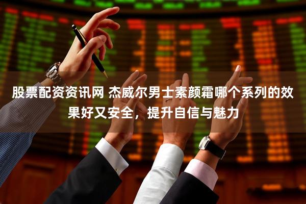 股票配资资讯网 杰威尔男士素颜霜哪个系列的效果好又安全，提升自信与魅力