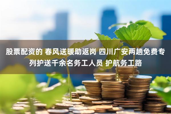 股票配资的 春风送暖助返岗 四川广安两趟免费专列护送千余名务工人员 护航务工路
