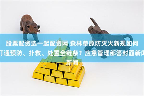 股票配资选一起配资网 森林草原防灭火新规如何打通预防、扑救、处置全链条？应急管理部答封面新闻