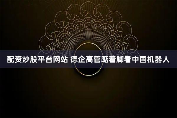 配资炒股平台网站 德企高管踮着脚看中国机器人