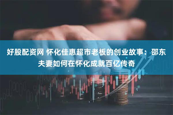 好股配资网 怀化佳惠超市老板的创业故事：邵东夫妻如何在怀化成就百亿传奇