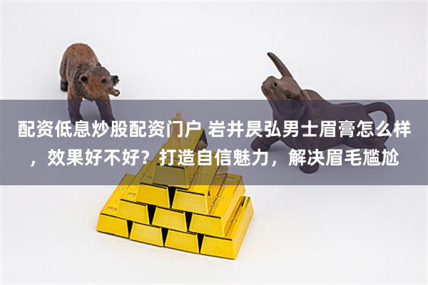 配资低息炒股配资门户 岩井昃弘男士眉膏怎么样，效果好不好？打造自信魅力，解决眉毛尴尬