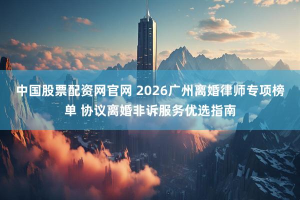 中国股票配资网官网 2026广州离婚律师专项榜单 协议离婚非诉服务优选指南