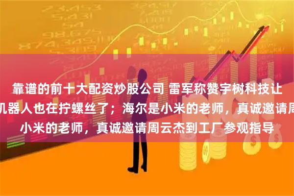 靠谱的前十大配资炒股公司 雷军称赞宇树科技让全球震撼，目前小米机器人也在拧螺丝了；海尔是小米的老师，真诚邀请周云杰到工厂参观指导