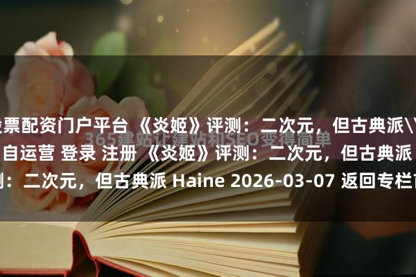 股票配资门户平台 《炎姬》评测：二次元，但古典派\＂/> 主站 商城 论坛 自运营 登录 注册 《炎姬》评测：二次元，但古典派 Haine 2026-03-07 返回专栏首...