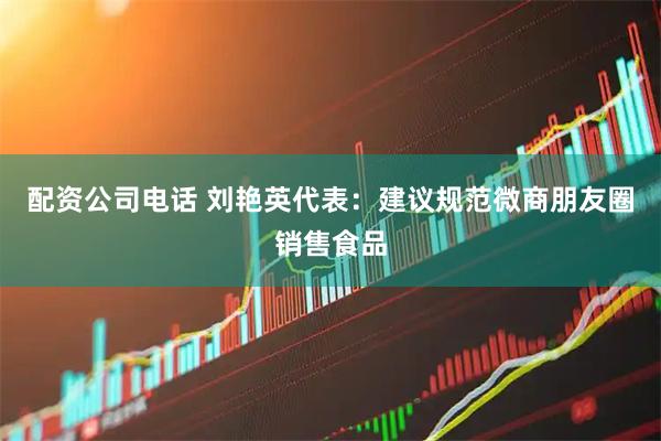 配资公司电话 刘艳英代表：建议规范微商朋友圈销售食品