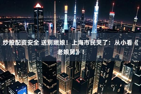 炒股配资安全 送别嫩娘！上海市民哭了：从小看《老娘舅》！