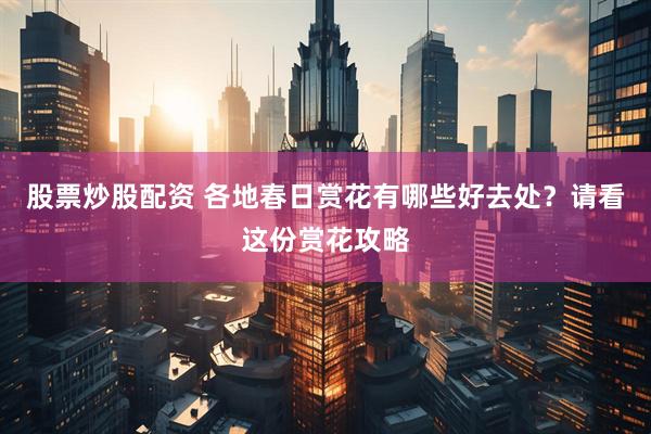 股票炒股配资 各地春日赏花有哪些好去处？请看这份赏花攻略
