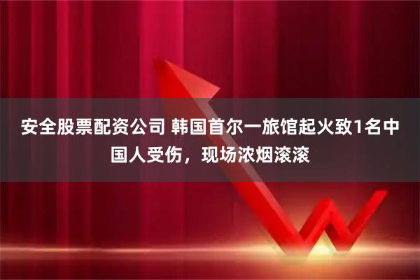 安全股票配资公司 韩国首尔一旅馆起火致1名中国人受伤，现场浓烟滚滚