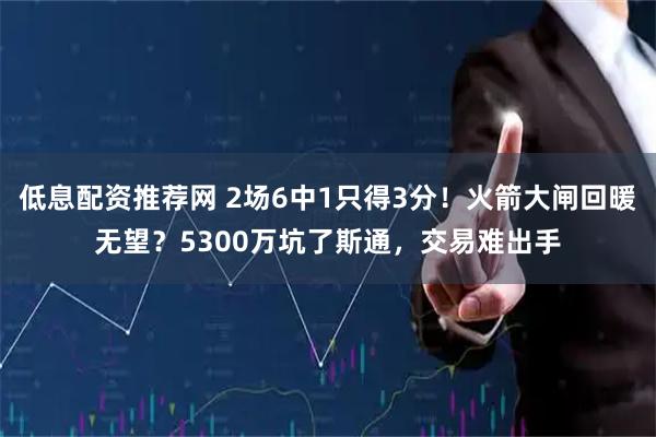 低息配资推荐网 2场6中1只得3分！火箭大闸回暖无望？5300万坑了斯通，交易难出手