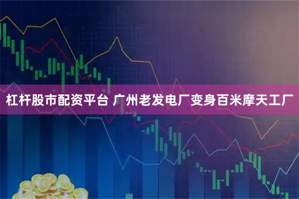 杠杆股市配资平台 广州老发电厂变身百米摩天工厂