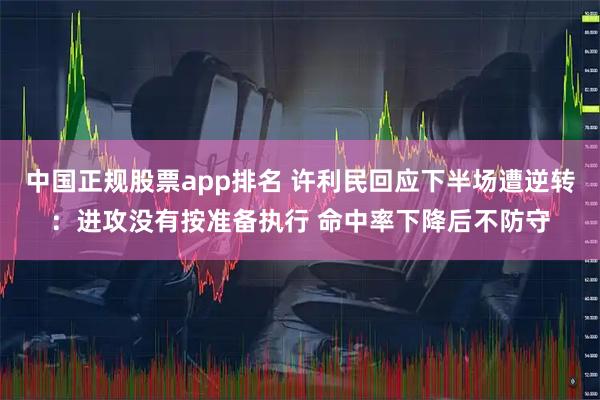 中国正规股票app排名 许利民回应下半场遭逆转：进攻没有按准备执行 命中率下降后不防守