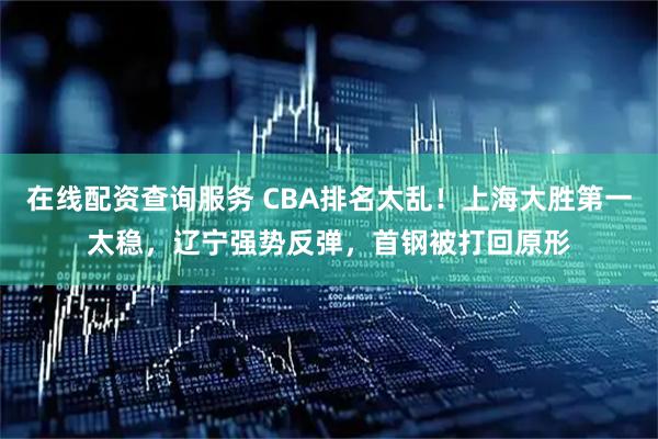 在线配资查询服务 CBA排名太乱！上海大胜第一太稳，辽宁强势反弹，首钢被打回原形