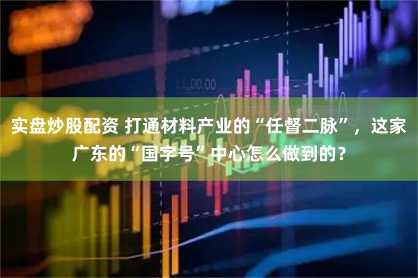 实盘炒股配资 打通材料产业的“任督二脉”，这家广东的“国字号”中心怎么做到的？