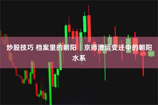 炒股技巧 档案里的朝阳│京师漕运变迁中的朝阳水系
