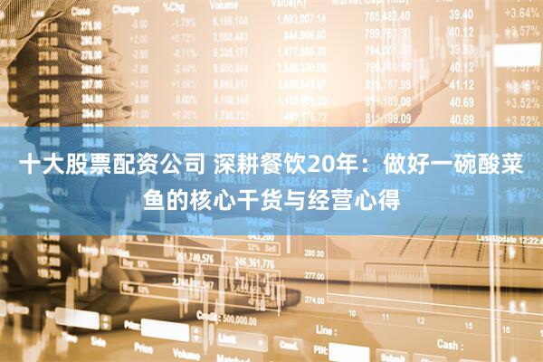 十大股票配资公司 深耕餐饮20年：做好一碗酸菜鱼的核心干货与经营心得