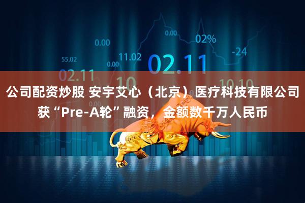 公司配资炒股 安宇艾心（北京）医疗科技有限公司获“Pre-A轮”融资，金额数千万人民币