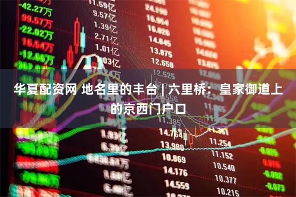 华夏配资网 地名里的丰台 | 六里桥：皇家御道上的京西门户口