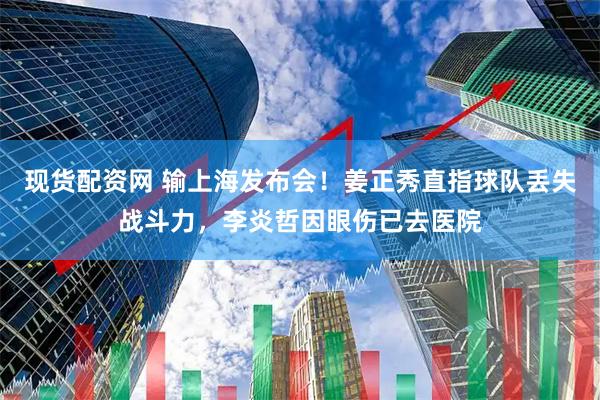现货配资网 输上海发布会！姜正秀直指球队丢失战斗力，李炎哲因眼伤已去医院