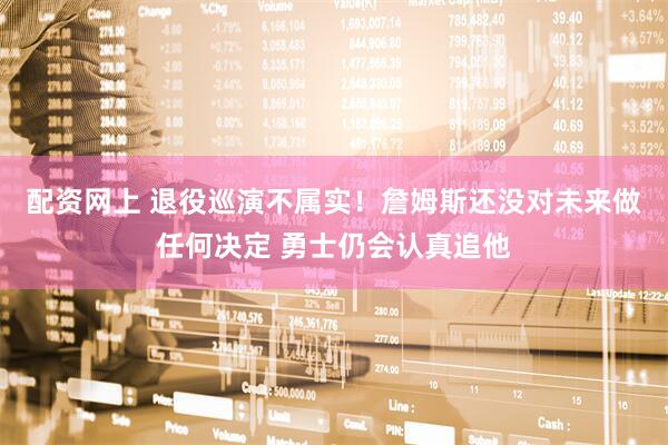 配资网上 退役巡演不属实！詹姆斯还没对未来做任何决定 勇士仍会认真追他