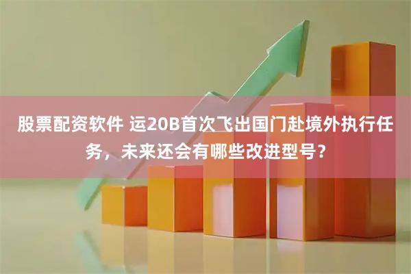 股票配资软件 运20B首次飞出国门赴境外执行任务，未来还会有哪些改进型号？