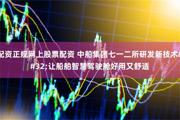 配资正规网上股票配资 中船集团七一二所研发新技术 让船舶智慧驾驶舱好用又舒适