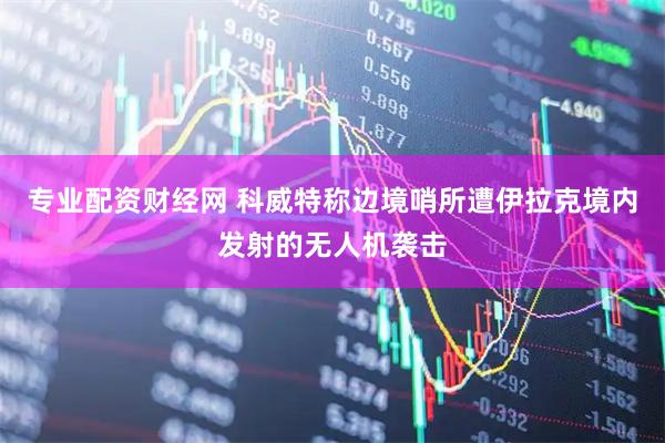 专业配资财经网 科威特称边境哨所遭伊拉克境内发射的无人机袭击