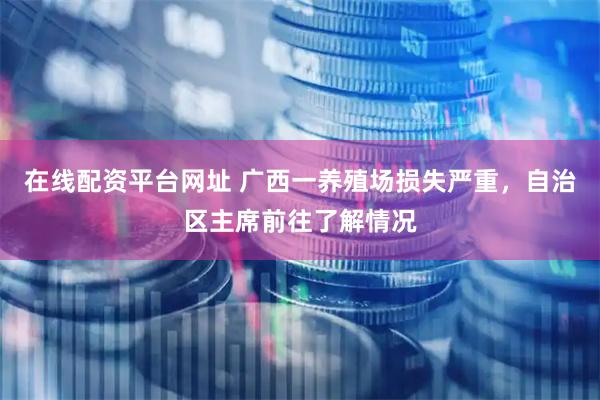 在线配资平台网址 广西一养殖场损失严重，自治区主席前往了解情况