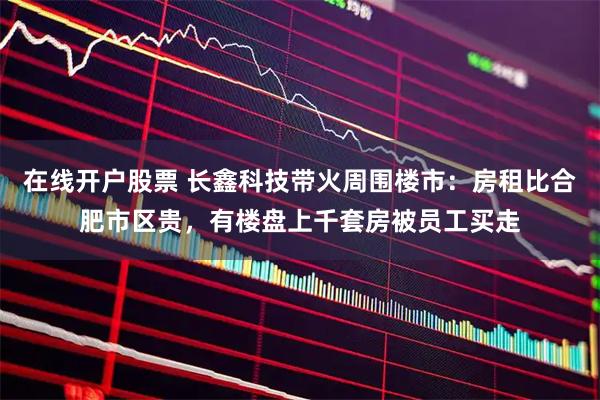 在线开户股票 长鑫科技带火周围楼市：房租比合肥市区贵，有楼盘上千套房被员工买走